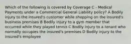 Which of the following is covered by Coverage C - Medical Payments under a Commercial General Liability policy? A Bodily injury to the insured's customer while shopping on the insured's business premises B Bodily injury to a gym member that occurred while they played tennis C Bodily injury to a tenant who normally occupies the insured's premises D Bodily injury to the insured's employee