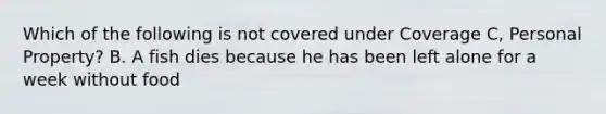 Which of the following is not covered under Coverage C, Personal Property? B. A fish dies because he has been left alone for a week without food