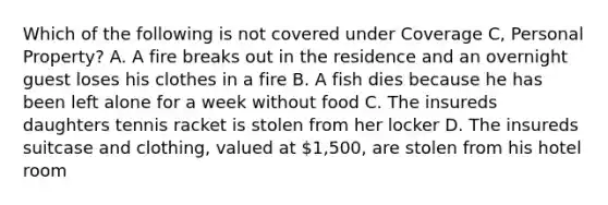 Which of the following is not covered under Coverage C, Personal Property? A. A fire breaks out in the residence and an overnight guest loses his clothes in a fire B. A fish dies because he has been left alone for a week without food C. The insureds daughters tennis racket is stolen from her locker D. The insureds suitcase and clothing, valued at 1,500, are stolen from his hotel room