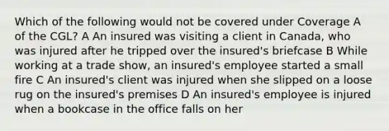 Which of the following would not be covered under Coverage A of the CGL? A An insured was visiting a client in Canada, who was injured after he tripped over the insured's briefcase B While working at a trade show, an insured's employee started a small fire C An insured's client was injured when she slipped on a loose rug on the insured's premises D An insured's employee is injured when a bookcase in the office falls on her