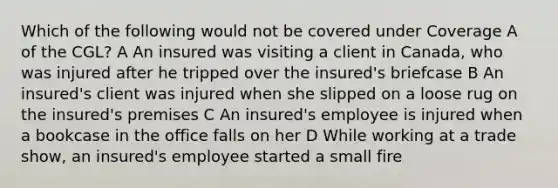 Which of the following would not be covered under Coverage A of the CGL? A An insured was visiting a client in Canada, who was injured after he tripped over the insured's briefcase B An insured's client was injured when she slipped on a loose rug on the insured's premises C An insured's employee is injured when a bookcase in the office falls on her D While working at a trade show, an insured's employee started a small fire