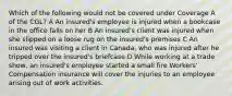 Which of the following would not be covered under Coverage A of the CGL? A An insured's employee is injured when a bookcase in the office falls on her B An insured's client was injured when she slipped on a loose rug on the insured's premises C An insured was visiting a client in Canada, who was injured after he tripped over the insured's briefcase D While working at a trade show, an insured's employee started a small fire Workers' Compensation insurance will cover the injuries to an employee arising out of work activities.