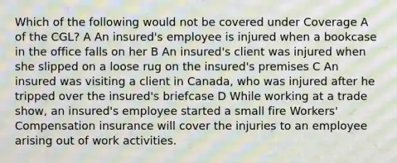 Which of the following would not be covered under Coverage A of the CGL? A An insured's employee is injured when a bookcase in the office falls on her B An insured's client was injured when she slipped on a loose rug on the insured's premises C An insured was visiting a client in Canada, who was injured after he tripped over the insured's briefcase D While working at a trade show, an insured's employee started a small fire Workers' Compensation insurance will cover the injuries to an employee arising out of work activities.