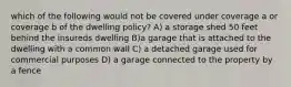 which of the following would not be covered under coverage a or coverage b of the dwelling policy? A) a storage shed 50 feet behind the insureds dwelling B)a garage that is attached to the dwelling with a common wall C) a detached garage used for commercial purposes D) a garage connected to the property by a fence