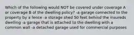 Which of the following would NOT be covered under coverage A or coverage B of the dwelling policy? -a garage connected to the property by a fence -a storage shed 50 feet behind the insureds dwelling -a garage that is attached to the dwelling with a common wall -a detached garage used for commercial purposes