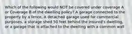 Which of the following would NOT be covered under coverage A or Coverage B of the dwelling policy? A garage connected to the property by a fence, A detached garage used for commercial purposes, a storage shed 50 feet behind the insured's dwelling, or a garage that is attached to the dwelling with a common wall