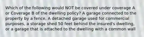 Which of the following would NOT be covered under coverage A or Coverage B of the dwelling policy? A garage connected to the property by a fence, A detached garage used for commercial purposes, a storage shed 50 feet behind the insured's dwelling, or a garage that is attached to the dwelling with a common wall