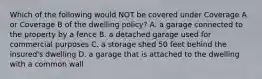 Which of the following would NOT be covered under Coverage A or Coverage B of the dwelling policy? A. a garage connected to the property by a fence B. a detached garage used for commercial purposes C. a storage shed 50 feet behind the insured's dwelling D. a garage that is attached to the dwelling with a common wall