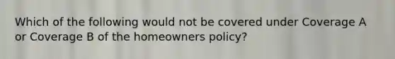 Which of the following would not be covered under Coverage A or Coverage B of the homeowners policy?