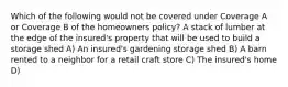 Which of the following would not be covered under Coverage A or Coverage B of the homeowners policy? A stack of lumber at the edge of the insured's property that will be used to build a storage shed A) An insured's gardening storage shed B) A barn rented to a neighbor for a retail craft store C) The insured's home D)