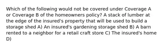 Which of the following would not be covered under Coverage A or Coverage B of the homeowners policy? A stack of lumber at the edge of the insured's property that will be used to build a storage shed A) An insured's gardening storage shed B) A barn rented to a neighbor for a retail craft store C) The insured's home D)