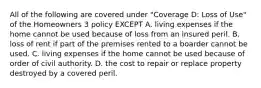 All of the following are covered under "Coverage D: Loss of Use" of the Homeowners 3 policy EXCEPT A. living expenses if the home cannot be used because of loss from an insured peril. B. loss of rent if part of the premises rented to a boarder cannot be used. C. living expenses if the home cannot be used because of order of civil authority. D. the cost to repair or replace property destroyed by a covered peril.