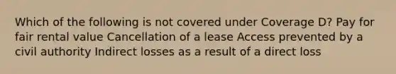 Which of the following is not covered under Coverage D? Pay for fair rental value Cancellation of a lease Access prevented by a civil authority Indirect losses as a result of a direct loss