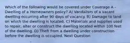 Which of the following would be covered under Coverage A - Dwelling of a Homeowners policy? A) Vandalism of a vacant dwelling occurring after 90 days of vacancy. B) Damage to land on which the dwelling is located. C) Materials and supplies used to repair, alter or construct the dwelling located within 100 feet of the dwelling. D) Theft from a dwelling under construction before the dwelling is occupied. Next Question