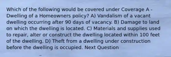 Which of the following would be covered under Coverage A - Dwelling of a Homeowners policy? A) Vandalism of a vacant dwelling occurring after 90 days of vacancy. B) Damage to land on which the dwelling is located. C) Materials and supplies used to repair, alter or construct the dwelling located within 100 feet of the dwelling. D) Theft from a dwelling under construction before the dwelling is occupied. Next Question