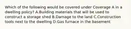 Which of the following would be covered under Coverage A in a dwelling policy? A.Building materials that will be used to construct a storage shed B.Damage to the land C.Construction tools next to the dwelling D.Gas furnace in the basement