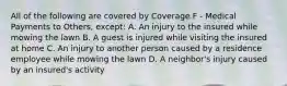 All of the following are covered by Coverage F - Medical Payments to Others, except: A. An injury to the insured while mowing the lawn B. A guest is injured while visiting the insured at home C. An injury to another person caused by a residence employee while mowing the lawn D. A neighbor's injury caused by an insured's activity