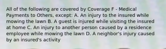 All of the following are covered by Coverage F - Medical Payments to Others, except: A. An injury to the insured while mowing the lawn B. A guest is injured while visiting the insured at home C. An injury to another person caused by a residence employee while mowing the lawn D. A neighbor's injury caused by an insured's activity