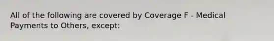 All of the following are covered by Coverage F - Medical Payments to Others, except: