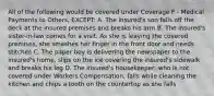 All of the following would be covered under Coverage F - Medical Payments to Others, EXCEPT: A. The insured's son falls off the deck at the insured premises and breaks his arm B. The insured's sister-in-law comes for a visit. As she is leaving the covered premises, she smashes her finger in the front door and needs stitches C. The paper boy is delivering the newspaper to the insured's home, slips on the ice covering the insured's sidewalk and breaks his leg D. The insured's housekeeper, who is not covered under Workers Compensation, falls while cleaning the kitchen and chips a tooth on the countertop as she falls