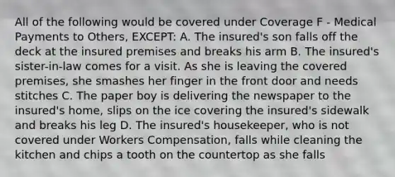 All of the following would be covered under Coverage F - Medical Payments to Others, EXCEPT: A. The insured's son falls off the deck at the insured premises and breaks his arm B. The insured's sister-in-law comes for a visit. As she is leaving the covered premises, she smashes her finger in the front door and needs stitches C. The paper boy is delivering the newspaper to the insured's home, slips on the ice covering the insured's sidewalk and breaks his leg D. The insured's housekeeper, who is not covered under Workers Compensation, falls while cleaning the kitchen and chips a tooth on the countertop as she falls