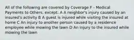 All of the following are covered by Coverage F - Medical Payments to Others, except: A A neighbor's injury caused by an insured's activity B A guest is injured while visiting the insured at home C An injury to another person caused by a residence employee while mowing the lawn D An injury to the insured while mowing the lawn