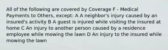 All of the following are covered by Coverage F - Medical Payments to Others, except: A A neighbor's injury caused by an insured's activity B A guest is injured while visiting the insured at home C An injury to another person caused by a residence employee while mowing the lawn D An injury to the insured while mowing the lawn