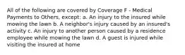 All of the following are covered by Coverage F - Medical Payments to Others, except: a. An injury to the insured while mowing the lawn b. A neighbor's injury caused by an insured's activity c. An injury to another person caused by a residence employee while mowing the lawn d. A guest is injured while visiting the insured at home