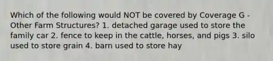 Which of the following would NOT be covered by Coverage G - Other Farm Structures? 1. detached garage used to store the family car 2. fence to keep in the cattle, horses, and pigs 3. silo used to store grain 4. barn used to store hay