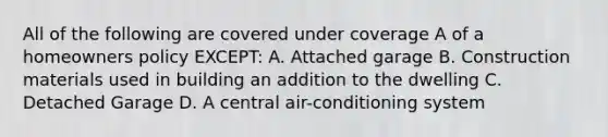 All of the following are covered under coverage A of a homeowners policy EXCEPT: A. Attached garage B. Construction materials used in building an addition to the dwelling C. Detached Garage D. A central air-conditioning system