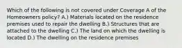 Which of the following is not covered under Coverage A of the Homeowners policy? A.) Materials located on the residence premises used to repair the dwelling B.) Structures that are attached to the dwelling C.) The land on which the dwelling is located D.) The dwelling on the residence premises