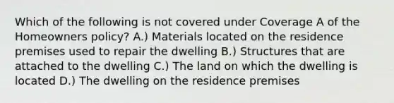 Which of the following is not covered under Coverage A of the Homeowners policy? A.) Materials located on the residence premises used to repair the dwelling B.) Structures that are attached to the dwelling C.) The land on which the dwelling is located D.) The dwelling on the residence premises