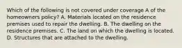 Which of the following is not covered under coverage A of the homeowners policy? A. Materials located on the residence premises used to repair the dwelling. B. The dwelling on the residence premises. C. The land on which the dwelling is located. D. Structures that are attached to the dwelling.