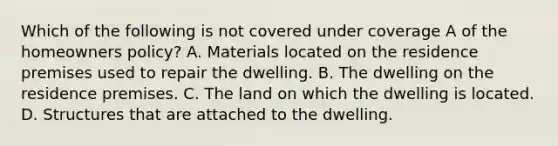 Which of the following is not covered under coverage A of the homeowners policy? A. Materials located on the residence premises used to repair the dwelling. B. The dwelling on the residence premises. C. The land on which the dwelling is located. D. Structures that are attached to the dwelling.