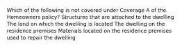 Which of the following is not covered under Coverage A of the Homeowners policy? Structures that are attached to the dwelling The land on which the dwelling is located The dwelling on the residence premises Materials located on the residence premises used to repair the dwelling