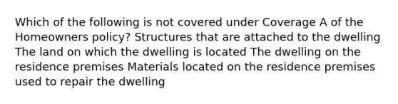 Which of the following is not covered under Coverage A of the Homeowners policy? Structures that are attached to the dwelling The land on which the dwelling is located The dwelling on the residence premises Materials located on the residence premises used to repair the dwelling