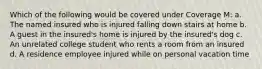 Which of the following would be covered under Coverage M: a. The named insured who is injured falling down stairs at home b. A guest in the insured's home is injured by the insured's dog c. An unrelated college student who rents a room from an insured d. A residence employee injured while on personal vacation time