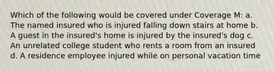 Which of the following would be covered under Coverage M: a. The named insured who is injured falling down stairs at home b. A guest in the insured's home is injured by the insured's dog c. An unrelated college student who rents a room from an insured d. A residence employee injured while on personal vacation time