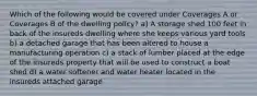 Which of the following would be covered under Coverages A or Coverages B of the dwelling policy? a) A storage shed 100 feet in back of the insureds dwelling where she keeps various yard tools b) a detached garage that has been altered to house a manufacturing operation c) a stack of lumber placed at the edge of the insureds property that will be used to construct a boat shed d) a water softener and water heater located in the insureds attached garage