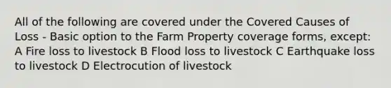 All of the following are covered under the Covered Causes of Loss - Basic option to the Farm Property coverage forms, except: A Fire loss to livestock B Flood loss to livestock C Earthquake loss to livestock D Electrocution of livestock