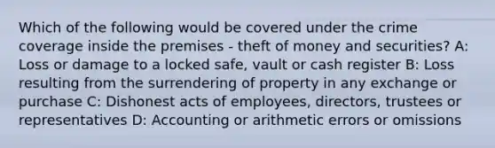 Which of the following would be covered under the crime coverage inside the premises - theft of money and securities? A: Loss or damage to a locked safe, vault or cash register B: Loss resulting from the surrendering of property in any exchange or purchase C: Dishonest acts of employees, directors, trustees or representatives D: Accounting or arithmetic errors or omissions