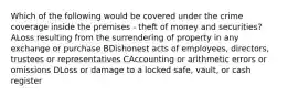 Which of the following would be covered under the crime coverage inside the premises - theft of money and securities? ALoss resulting from the surrendering of property in any exchange or purchase BDishonest acts of employees, directors, trustees or representatives CAccounting or arithmetic errors or omissions DLoss or damage to a locked safe, vault, or cash register