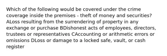 Which of the following would be covered under the crime coverage inside the premises - theft of money and securities? ALoss resulting from the surrendering of property in any exchange or purchase BDishonest acts of employees, directors, trustees or representatives CAccounting or arithmetic errors or omissions DLoss or damage to a locked safe, vault, or cash register