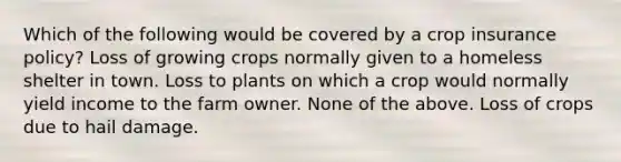 Which of the following would be covered by a crop insurance policy? Loss of growing crops normally given to a homeless shelter in town. Loss to plants on which a crop would normally yield income to the farm owner. None of the above. Loss of crops due to hail damage.