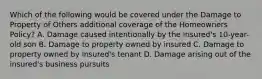 Which of the following would be covered under the Damage to Property of Others additional coverage of the Homeowners Policy? A. Damage caused intentionally by the insured's 10-year-old son B. Damage to property owned by insured C. Damage to property owned by insured's tenant D. Damage arising out of the insured's business pursuits