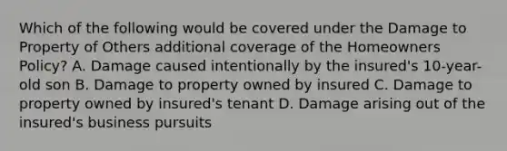 Which of the following would be covered under the Damage to Property of Others additional coverage of the Homeowners Policy? A. Damage caused intentionally by the insured's 10-year-old son B. Damage to property owned by insured C. Damage to property owned by insured's tenant D. Damage arising out of the insured's business pursuits