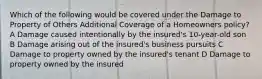 Which of the following would be covered under the Damage to Property of Others Additional Coverage of a Homeowners policy? A Damage caused intentionally by the insured's 10-year-old son B Damage arising out of the insured's business pursuits C Damage to property owned by the insured's tenant D Damage to property owned by the insured