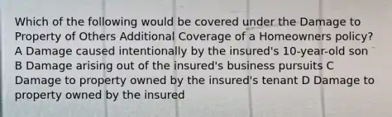 Which of the following would be covered under the Damage to Property of Others Additional Coverage of a Homeowners policy? A Damage caused intentionally by the insured's 10-year-old son B Damage arising out of the insured's business pursuits C Damage to property owned by the insured's tenant D Damage to property owned by the insured