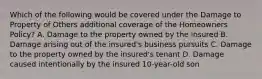 Which of the following would be covered under the Damage to Property of Others additional coverage of the Homeowners Policy? A. Damage to the property owned by the insured B. Damage arising out of the insured's business pursuits C. Damage to the property owned by the insured's tenant D. Damage caused intentionally by the insured 10-year-old son