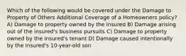 Which of the following would be covered under the Damage to Property of Others Additional Coverage of a Homeowners policy? A) Damage to property owned by the insured B) Damage arising out of the insured's business pursuits C) Damage to property owned by the insured's tenant D) Damage caused intentionally by the insured's 10-year-old son